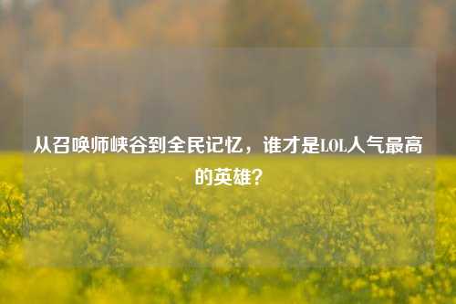 从召唤师峡谷到全民记忆，谁才是LOL人气最高的英雄？