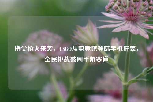 指尖枪火来袭，CSGO从电竞馆登陆手机屏幕，全民挑战破圈手游赛道