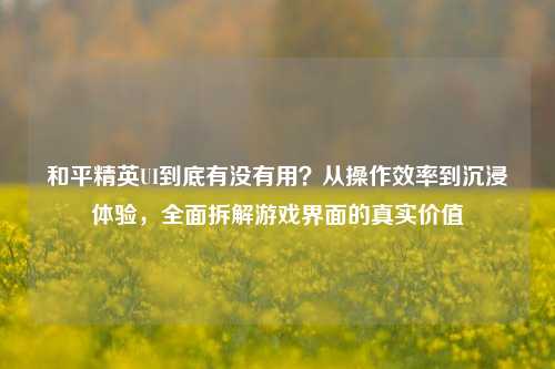 和平精英UI到底有没有用？从操作效率到沉浸体验，全面拆解游戏界面的真实价值