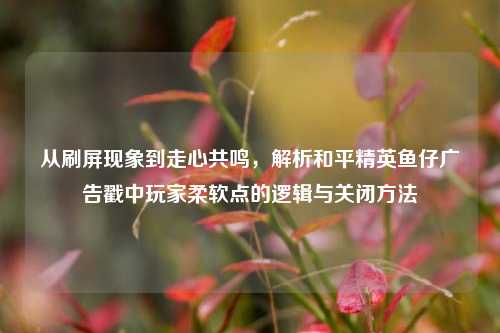 从刷屏现象到走心共鸣，解析和平精英鱼仔广告戳中玩家柔软点的逻辑与关闭方法