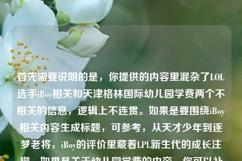 首先需要说明的是，你提供的内容里混杂了LOL选手iBoy相关和天津格林国际幼儿园学费两个不相关的信息，逻辑上不连贯。如果是要围绕iBoy相关内容生成标题，可参考，从天才少年到逐梦老将，iBoy的评价里藏着LPL新生代的成长注脚。如果是关于幼儿园学费的内容，你可以补充完整相关信息后再为你生成合适标题。