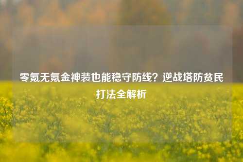 零氪无氪金神装也能稳守防线？逆战塔防贫民打法全解析