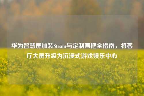 华为智慧屏加装Steam与定制画框全指南，将客厅大屏升级为沉浸式游戏娱乐中心
