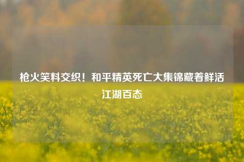 枪火笑料交织！和平精英死亡大集锦藏着鲜活江湖百态