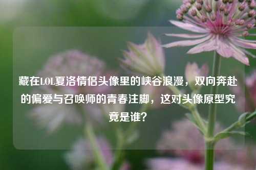 藏在LOL夏洛情侣头像里的峡谷浪漫,双向奔赴的偏爱与召唤师的青春注脚,这对头像原型究竟是谁?