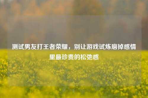 测试男友打王者荣耀，别让游戏试炼磨掉感情里最珍贵的松弛感
