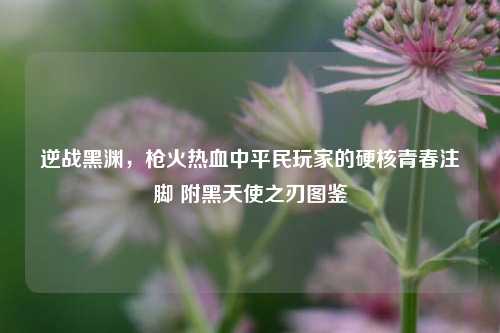 逆战黑渊，枪火热血中平民玩家的硬核青春注脚 附黑天使之刃图鉴