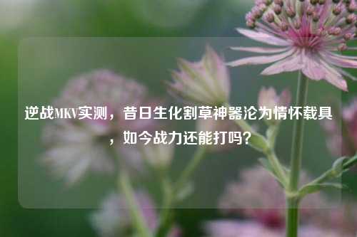 逆战MKV实测，昔日生化割草神器沦为情怀载具，如今战力还能打吗？