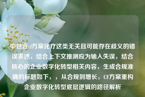 中包含cf方案化疗这类无关且可能存在歧义的错误表述，结合上下文推测应为输入失误，结合核心的企业数字化转型相关内容，生成合规准确的标题如下，，从合规到增长，CF方案重构企业数字化转型底层逻辑的路径解析