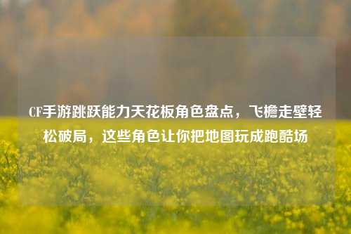 CF手游跳跃能力天花板角色盘点，飞檐走壁轻松破局，这些角色让你把地图玩成跑酷场