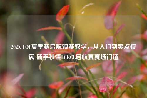 202X LOL夏季赛启航观赛教学,从入门到爽点拉满 新手秒懂LCKCL启航赛赛场门道