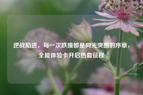 逆战陷进，每一次跌撞都是向光突围的序章，全能体验卡开启热血征程