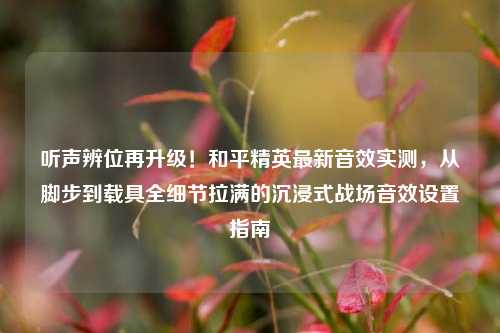 听声辨位再升级!和平精英最新音效实测,从脚步到载具全细节拉满的沉浸式战场音效设置指南