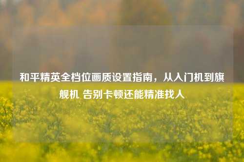 和平精英全档位画质设置指南，从入门机到旗舰机 告别卡顿还能精准找人