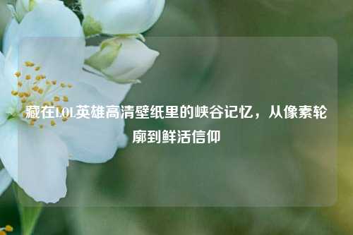 藏在LOL英雄高清壁纸里的峡谷记忆,从像素轮廓到鲜活信仰
