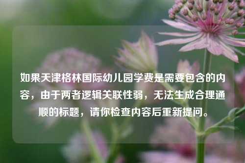 如果天津格林国际幼儿园学费是需要包含的内容,由于两者逻辑关联性弱,无法生成合理通顺的标题,请你检查内容后重新提问。