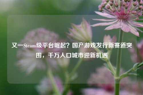 又一Steam级平台崛起？国产游戏发行新赛道突围，千万人口城市迎新机遇