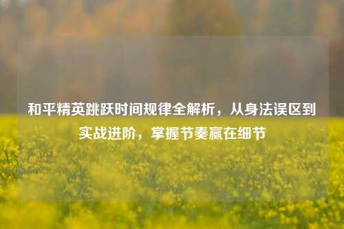 和平精英跳跃时间规律全解析，从身法误区到实战进阶，掌握节奏赢在细节