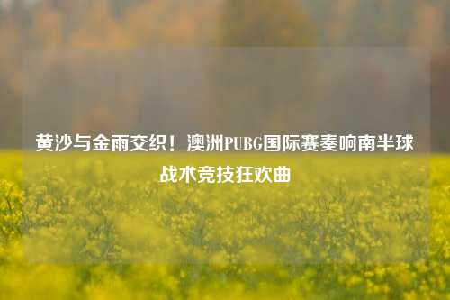 黄沙与金雨交织!澳洲PUBG国际赛奏响南半球战术竞技狂欢曲
