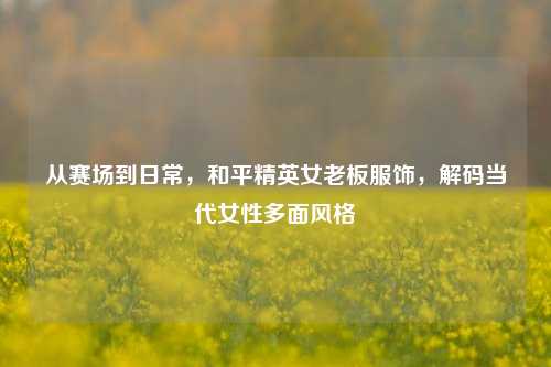 从赛场到日常,和平精英女老板服饰,解码当代女性多面风格