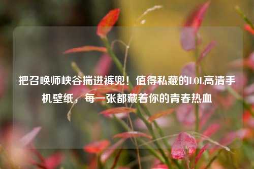 把召唤师峡谷揣进裤兜!值得私藏的LOL高清手机壁纸,每一张都藏着你的青春热血