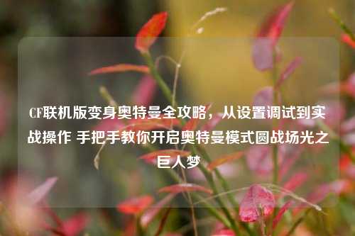 CF联机版变身奥特曼全攻略，从设置调试到实战操作 手把手教你开启奥特曼模式圆战场光之巨人梦