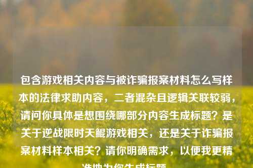 包含游戏相关内容与被诈骗报案材料怎么写样本的法律求助内容，二者混杂且逻辑关联较弱，请问你具体是想围绕哪部分内容生成标题？是关于逆战限时天鲲游戏相关，还是关于诈骗报案材料样本相关？请你明确需求，以便我更精准地为你生成标题。