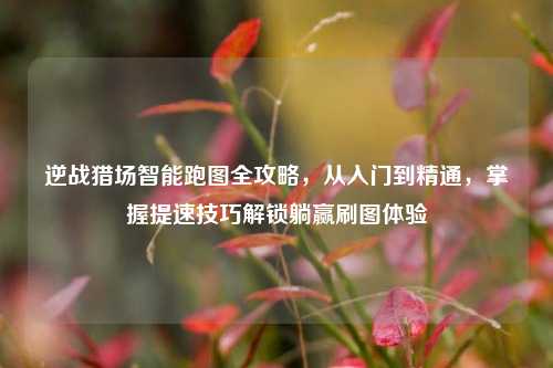 逆战猎场智能跑图全攻略，从入门到精通，掌握提速技巧解锁躺赢刷图体验