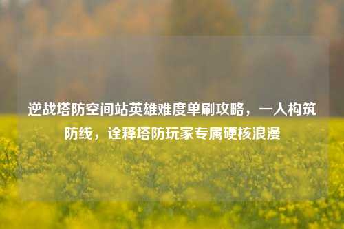 逆战塔防空间站英雄难度单刷攻略，一人构筑防线，诠释塔防玩家专属硬核浪漫