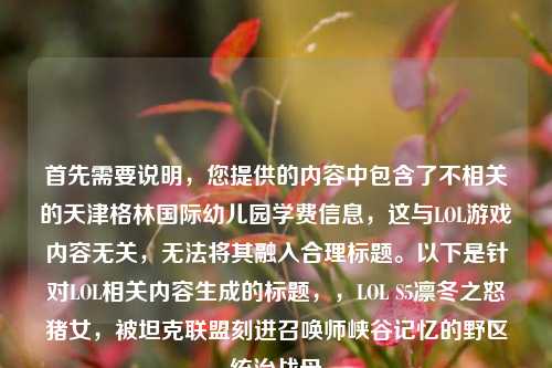 首先需要说明，您提供的内容中包含了不相关的天津格林国际幼儿园学费信息，这与LOL游戏内容无关，无法将其融入合理标题。以下是针对LOL相关内容生成的标题，，LOL S5凛冬之怒猪女，被坦克联盟刻进召唤师峡谷记忆的野区统治战母