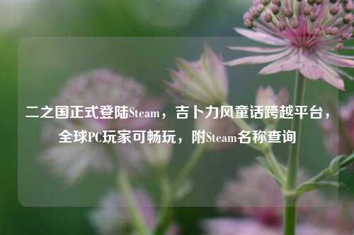 二之国正式登陆Steam，吉卜力风童话跨越平台，全球PC玩家可畅玩，附Steam名称查询