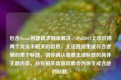 包含Steam创建请求错误解决、iPad2017上市价格两个完全不相关的信息，无法直接生成符合逻辑的单个标题，请你确认需要生成标题的具体主题内容，补充相关信息后我会为你生成合适的标题。