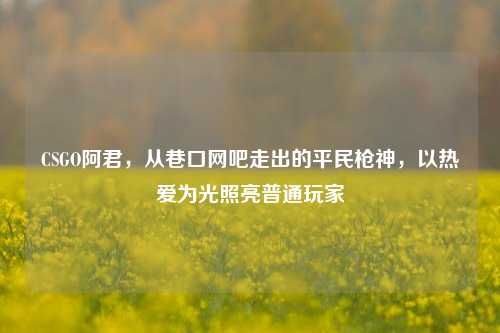 CSGO阿君，从巷口网吧走出的平民枪神，以热爱为光照亮普通玩家