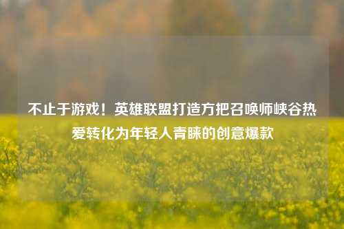 不止于游戏！英雄联盟打造方把召唤师峡谷热爱转化为年轻人青睐的创意爆款