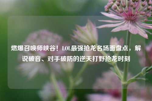 燃爆召唤师峡谷！LOL最强抢龙名场面盘点，解说破音、对手破防的逆天打野抢龙时刻