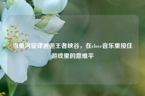当爱河旋律邂逅王者峡谷,在elove音乐里接住游戏里的意难平
