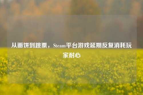 从画饼到跳票,Steam平台游戏延期反复消耗玩家耐心