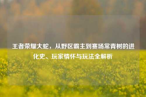 王者荣耀大蛇，从野区霸主到赛场常青树的进化史、玩家情怀与玩法全解析