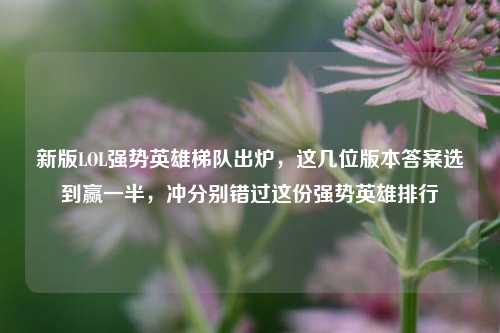 新版LOL强势英雄梯队出炉，这几位版本答案选到赢一半，冲分别错过这份强势英雄排行