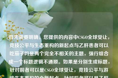 首先需要明确，您提供的内容中CSGO全球受让，竞技公平与生态重构的新起点与乙肝患者可以吃茄子吗是两个完全不相关的主题，强行组合成一个标题逻辑不通顺。如果是分别生成标题，针对前者可以是CSGO全球受让，竞技公平与游戏生态重构的全新起点，针对后者可以是乙肝患者能否食用茄子？专家为你解答。但按照您要求生成1个标题的话，若为误粘贴，建议明确核心主题，若暂时按内容组合，可说明情况后给出，CSGO全球受让开启竞技公平新起点 同时解答乙肝患者是否可以吃茄子，不过该标题关联性较弱，更建议您确认具体需求主题哦。