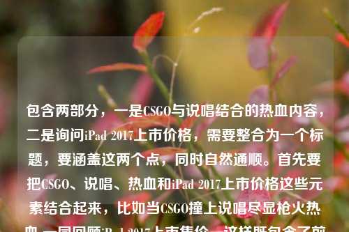 包含两部分，一是CSGO与说唱结合的热血内容，二是询问iPad 2017上市价格，需要整合为一个标题，要涵盖这两个点，同时自然通顺。首先要把CSGO、说唱、热血和iPad 2017上市价格这些元素结合起来，比如当CSGO撞上说唱尽显枪火热血 一同回顾iPad 2017上市售价，这样既包含了前面的内容，也点出了后面的价格询问，符合要求。当CSGO撞上说唱尽显枪火热血 一同回顾iPad 2017上市售价