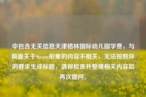 中包含无关信息天津格林国际幼儿园学费，与前面关于Steam形象的内容不相关，无法按照你的要求生成标题，请你检查并整理相关内容后再次提问。