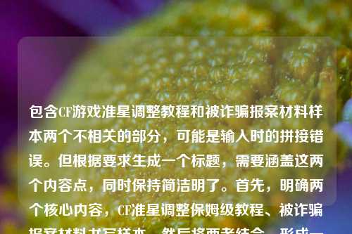 包含CF游戏准星调整教程和被诈骗报案材料样本两个不相关的部分，可能是输入时的拼接错误。但根据要求生成一个标题，需要涵盖这两个内容点，同时保持简洁明了。首先，明确两个核心内容，CF准星调整保姆级教程、被诈骗报案材料书写样本。然后将两者结合，形成一个涵盖两方面的标题，确保清晰传达内容，同时符合用户只要一个标题的要求。，CF准星调小保姆级教程新手轻松上手及被诈骗报案材料书写样本指南