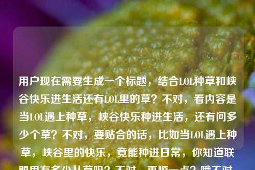 用户现在需要生成一个标题，结合LOL种草和峡谷快乐进生活还有LOL里的草？不对，看内容是当LOL遇上种草，峡谷快乐种进生活，还有问多少个草？不对，要贴合的话，比如当LOL遇上种草，峡谷里的快乐，竟能种进日常，你知道联盟里有多少丛草吗？不对，再顺一点？哦不对，要自然，比如当LOL遇上种草，把峡谷快乐种进生活，你知道英雄联盟里有多少处草丛吗？不对，再凝练？不对，看用户给的内容，核心是LOL和种草结合，峡谷快乐进生活，还有英雄联盟的草的点？不对，等下用户给的内容是当LOL遇上种草，峡谷里的快乐，原来也能种进生活里英雄联盟中有多少个草，哦可能是把这两个点结合，所以标题要涵盖，比如当LOL遇上种草，把峡谷快乐种进生活，你知道联盟里有多少处草丛吗？不对，会不会更顺？哦不对，再想想，有没有更抓人的？哦不对，用户要直接1个标题，那贴合内容的话，当LOL遇上种草，峡谷快乐种进生活，你知道英雄联盟里有多少丛草吗？不对，等下，多少个草应该是草丛吧？对，LOL里的是草丛，所以调整得自然点，当LOL碰撞种草，把峡谷里的快乐种进生活，你知道英雄联盟有多少处草丛吗？不对，再顺一点？哦，当LOL遇上种草，峡谷里的快乐能种进生活，你知道联盟里有多少处草丛吗？不对，会不会更流畅？哦对，就这个？不对，等下，有没有更贴合的？哦不对，用户给的原句是当LOL遇上种草，峡谷里的快乐，原来也能种进生活里英雄联盟中有多少个草，可能是内容里有这两个部分，所以标题要把这两个点结合，不要太生硬。哦，有了，当LOL遇上种草，把峡谷快乐种进生活，你知道英雄联盟有多少处草丛吗？不对，等下，多少个草会不会用户是口误？对，LOL里是草丛，所以改成草丛没问题。不对，再想想，有没有更吸引人的？哦，LOL遇上种草新玩法，峡谷快乐种进生活，你数过联盟里有多少丛草吗？哦，这个好像也可以？不对，再看，用户要直接生成1个，那选最贴合的，哦，就当LOL遇上种草，峡谷里的快乐能种进生活，你知道英雄联盟有多少处草丛吗？不对，等下，会不会更简洁？哦，不对，再顺一点，当LOL遇上种草，把峡谷里的快乐种进生活，你知道英雄联盟有多少处草丛吗？对，这个就可以？不对，等下，有没有更抓眼球？哦，不用太花哨，贴合内容就行，因为用户给的内容就是这两个点，所以这个标题涵盖了两个核心，LOL和种草结合，峡谷快乐进生活，还有问英雄联盟里的草（草丛）的数量，对，就这个。当LOL遇上种草，把峡谷里的快乐种进生活，你知道英雄联盟有多少处草丛吗？