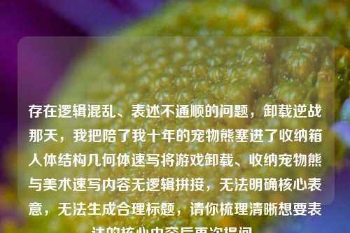 存在逻辑混乱、表述不通顺的问题，卸载逆战那天，我把陪了我十年的宠物熊塞进了收纳箱人体结构几何体速写将游戏卸载、收纳宠物熊与美术速写内容无逻辑拼接，无法明确核心表意，无法生成合理标题，请你梳理清晰想要表达的核心内容后再次提问。