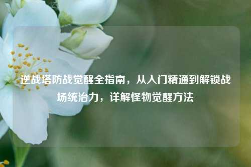 逆战塔防战觉醒全指南，从入门精通到解锁战场统治力，详解怪物觉醒方法