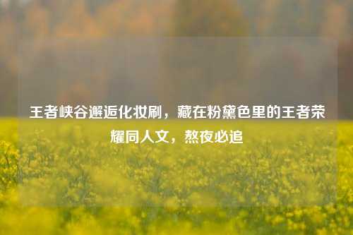 王者峡谷邂逅化妆刷，藏在粉黛色里的王者荣耀同人文，熬夜必追