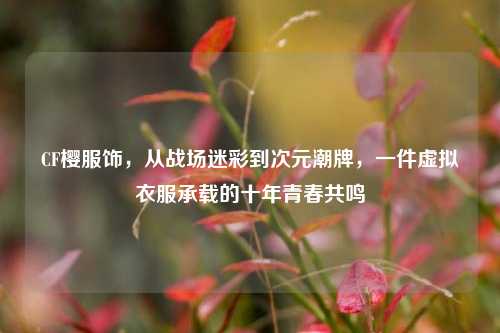 CF樱服饰，从战场迷彩到次元潮牌，一件虚拟衣服承载的十年青春共鸣