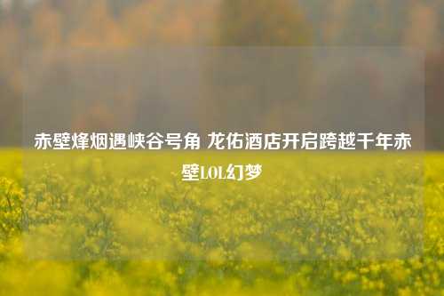 赤壁烽烟遇峡谷号角 龙佑酒店开启跨越千年赤壁LOL幻梦