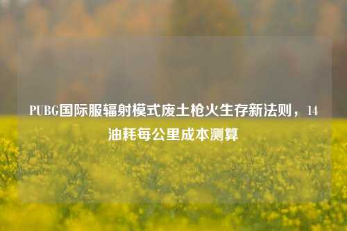 PUBG国际服辐射模式废土枪火生存新法则,14油耗每公里成本测算